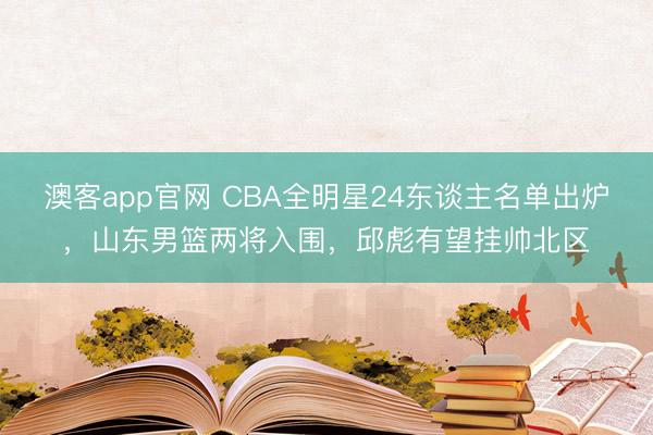 澳客app官网 CBA全明星24东谈主名单出炉，山东男篮两将入围，邱彪有望挂帅北区