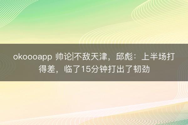 okoooapp 帅论|不敌天津，邱彪：上半场打得差，临了15分钟打出了韧劲
