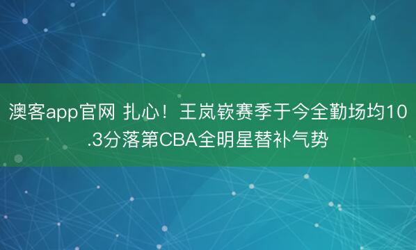 澳客app官网 扎心！王岚嵚赛季于今全勤场均10.3分落第CBA全明星替补气势