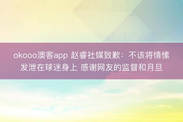 okooo澳客app 赵睿社媒致歉：不该将情愫发泄在球迷身上 感谢网友的监督和月旦