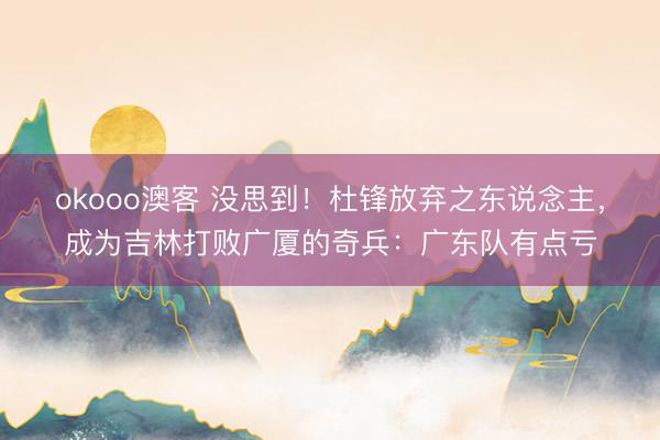 okooo澳客 没思到！杜锋放弃之东说念主，成为吉林打败广厦的奇兵：广东队有点亏