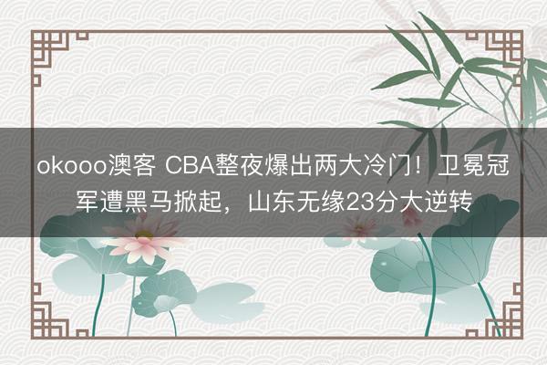okooo澳客 CBA整夜爆出两大冷门！卫冕冠军遭黑马掀起，山东无缘23分大逆转