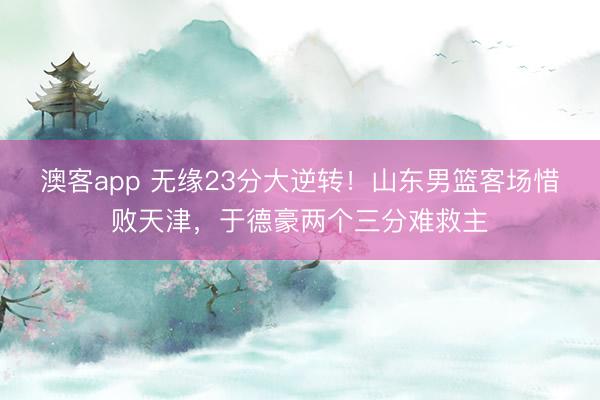 澳客app 无缘23分大逆转！山东男篮客场惜败天津，于德豪两个三分难救主