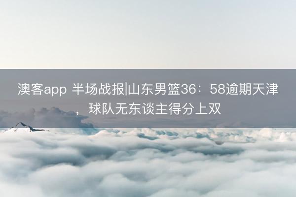 澳客app 半场战报|山东男篮36:58逾期天津,球队无东谈主得分上双