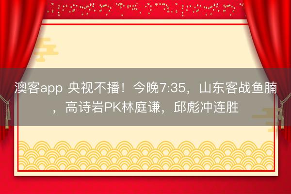 澳客app 央视不播！今晚7:35，山东客战鱼腩，高诗岩PK林庭谦，邱彪冲连胜