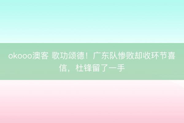 okooo澳客 歌功颂德！广东队惨败却收环节喜信，杜锋留了一手