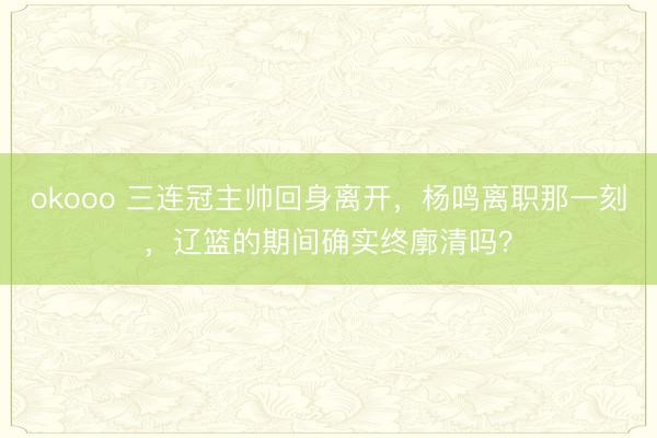 okooo 三连冠主帅回身离开，杨鸣离职那一刻，辽篮的期间确实终廓清吗？