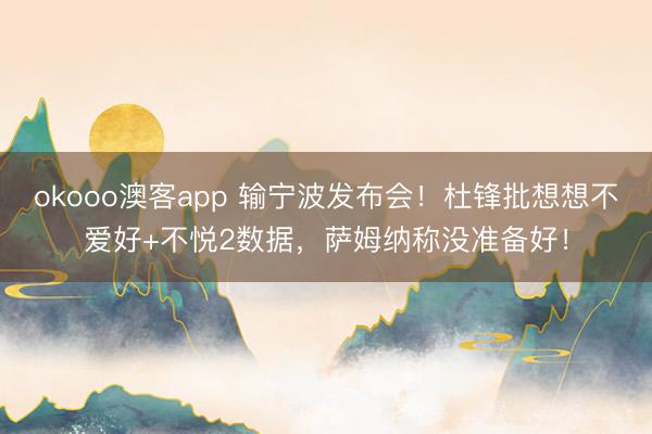 okooo澳客app 输宁波发布会！杜锋批想想不爱好+不悦2数据，萨姆纳称没准备好！