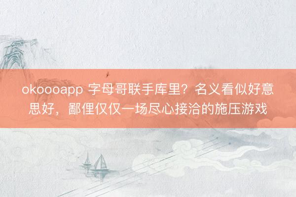 okoooapp 字母哥联手库里？名义看似好意思好，鄙俚仅仅一场尽心接洽的施压游戏