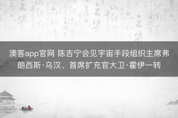 澳客app官网 陈吉宁会见宇宙手段组织主席弗朗西斯·乌汉、首席扩充官大卫·霍伊一转