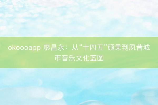 okoooapp 廖昌永:从“十四五”硕果到夙昔城市音乐文化蓝图