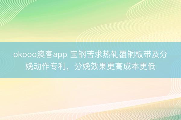 okooo澳客app 宝钢苦求热轧覆铜板带及分娩动作专利，分娩效果更高成本更低