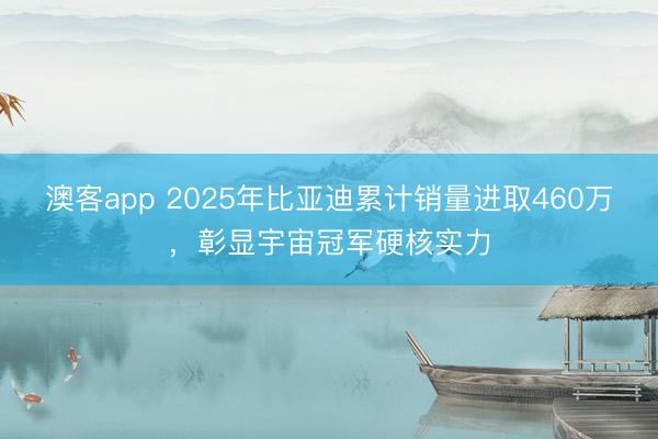 澳客app 2025年比亚迪累计销量进取460万，彰显宇宙冠军硬核实力