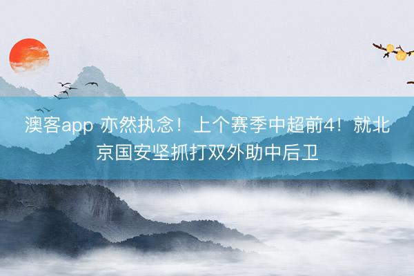 澳客app 亦然执念！上个赛季中超前4！就北京国安坚抓打双外助中后卫