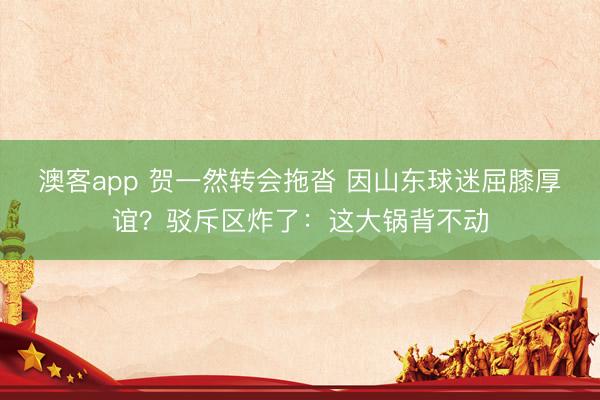 澳客app 贺一然转会拖沓 因山东球迷屈膝厚谊？驳斥区炸了：这大锅背不动