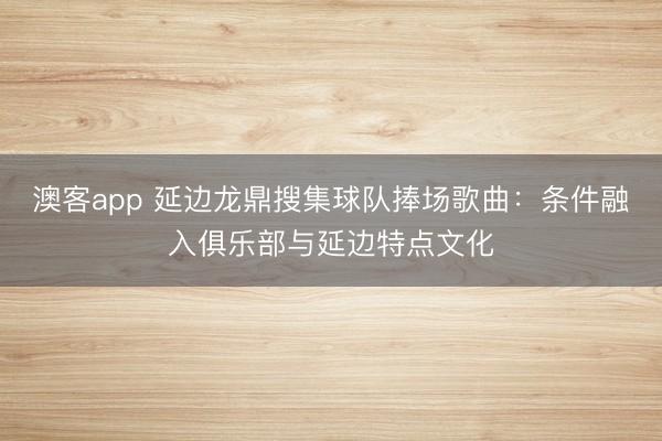 澳客app 延边龙鼎搜集球队捧场歌曲：条件融入俱乐部与延边特点文化