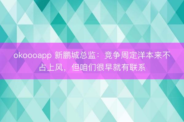 okoooapp 新鹏城总监：竞争周定洋本来不占上风，但咱们很早就有联系