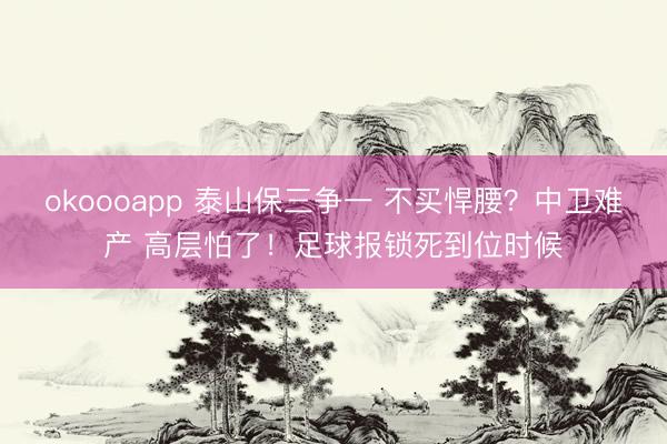 okoooapp 泰山保三争一 不买悍腰？中卫难产 高层怕了！足球报锁死到位时候