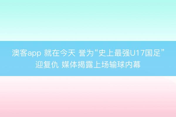 澳客app 就在今天 誉为“史上最强U17国足”迎复仇 媒体揭露上场输球内幕