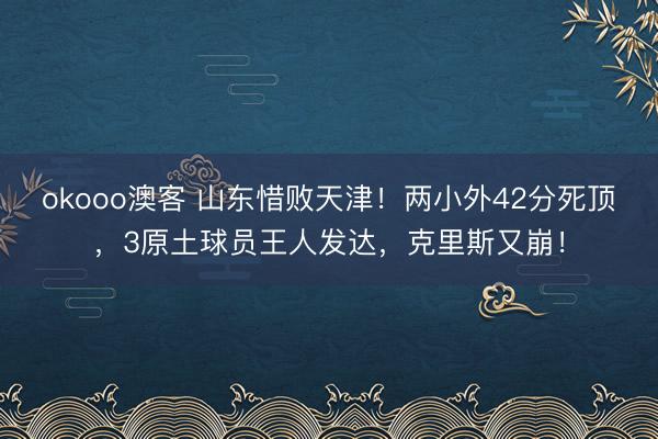 okooo澳客 山东惜败天津！两小外42分死顶，3原土球员王人发达，克里斯又崩！