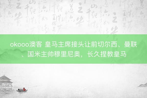 okooo澳客 皇马主席接头让前切尔西、曼联、国米主帅穆里尼奥，长久捏教皇马
