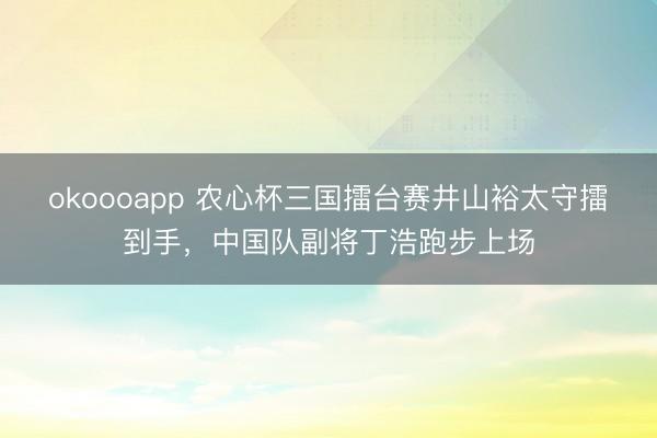 okoooapp 农心杯三国擂台赛井山裕太守擂到手，中国队副将丁浩跑步上场