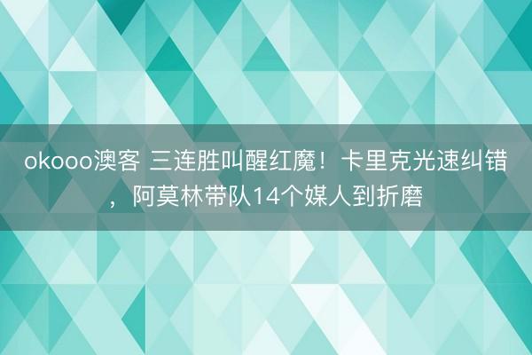 okooo澳客 三连胜叫醒红魔！卡里克光速纠错，阿莫林带队14个媒人到折磨