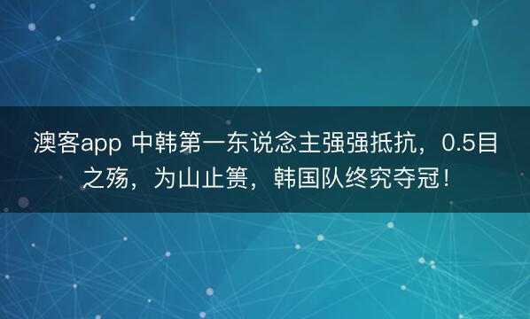澳客app 中韩第一东说念主强强抵抗，0.5目之殇，为山止篑，韩国队终究夺冠！