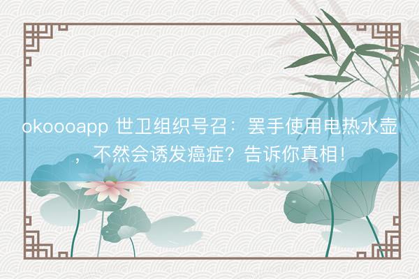 okoooapp 世卫组织号召:罢手使用电热水壶,不然会诱发癌症?告诉你真相!