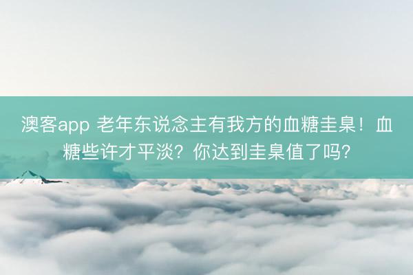 澳客app 老年东说念主有我方的血糖圭臬！血糖些许才平淡？你达到圭臬值了吗？