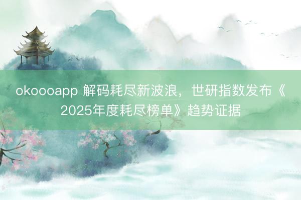 okoooapp 解码耗尽新波浪,世研指数发布《2025年度耗尽榜单》趋势证据