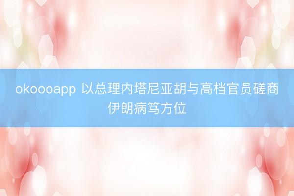 okoooapp 以总理内塔尼亚胡与高档官员磋商伊朗病笃方位