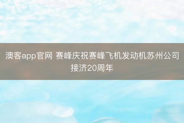 澳客app官网 赛峰庆祝赛峰飞机发动机苏州公司接济20周年