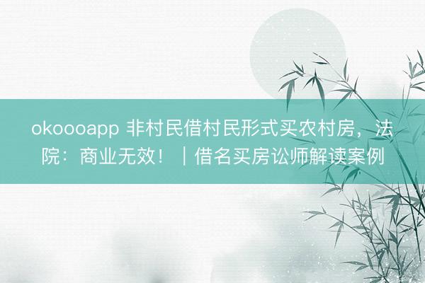 okoooapp 非村民借村民形式买农村房，法院：商业无效！｜借名买房讼师解读案例