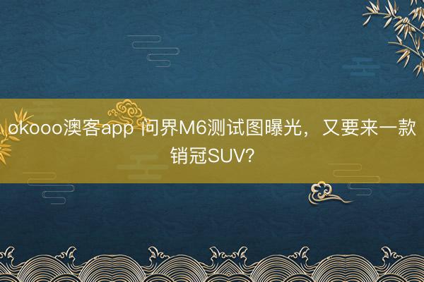 okooo澳客app 问界M6测试图曝光，又要来一款销冠SUV？