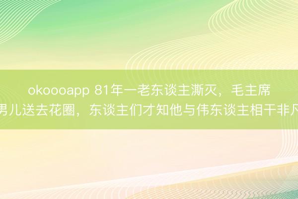 okoooapp 81年一老东谈主澌灭，毛主席男儿送去花圈，东谈主们才知他与伟东谈主相干非凡