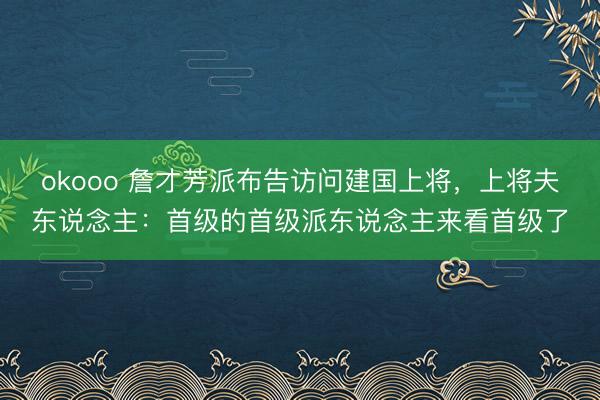 okooo 詹才芳派布告访问建国上将，上将夫东说念主：首级的首级派东说念主来看首级了