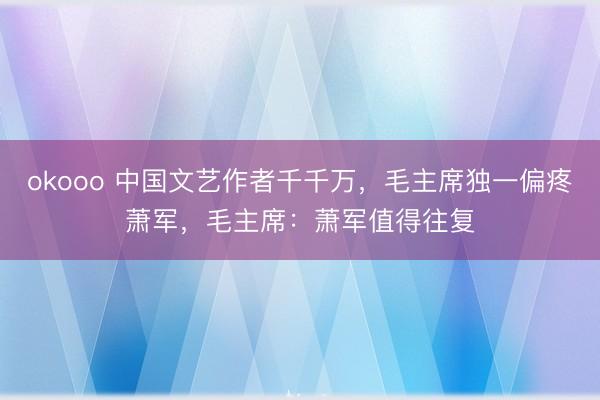 okooo 中国文艺作者千千万，毛主席独一偏疼萧军，毛主席：萧军值得往复