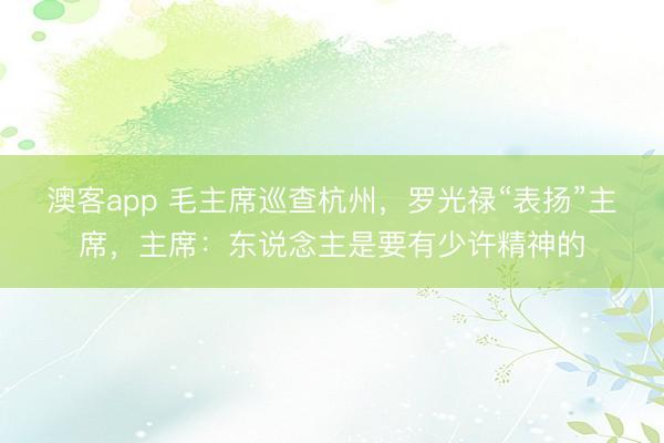 澳客app 毛主席巡查杭州，罗光禄“表扬”主席，主席：东说念主是要有少许精神的