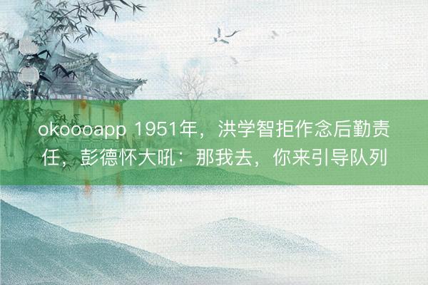 okoooapp 1951年，洪学智拒作念后勤责任，彭德怀大吼：那我去，你来引导队列