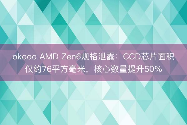 okooo AMD Zen6规格泄露：CCD芯片面积仅约76平方毫米，核心数量提升50%