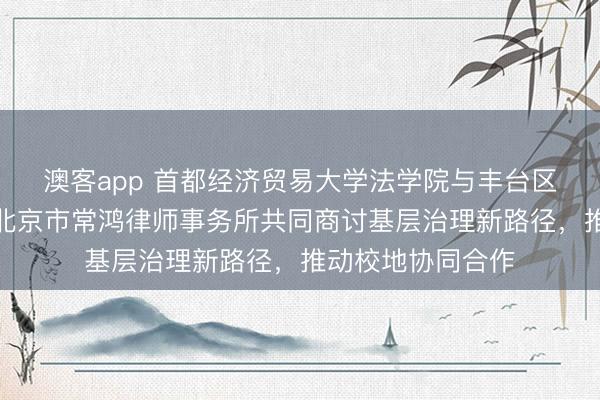 澳客app 首都经济贸易大学法学院与丰台区人民调解协会、北京市常鸿律师事务所共同商讨基层治理新路径，推动校地协同合作