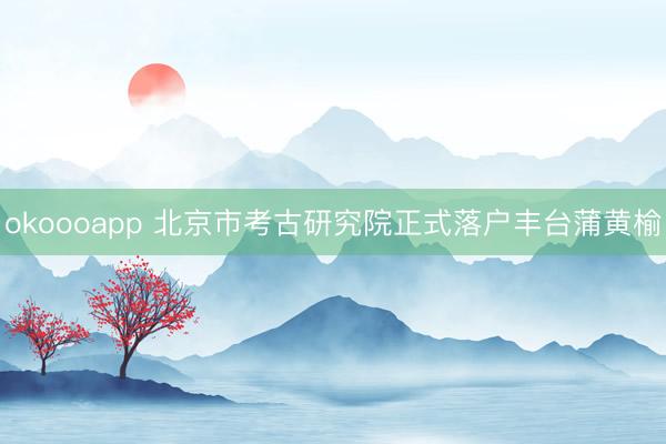 okoooapp 北京市考古研究院正式落户丰台蒲黄榆