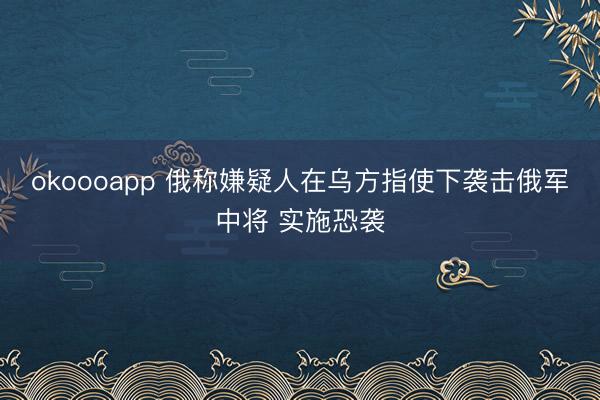 okoooapp 俄称嫌疑人在乌方指使下袭击俄军中将 实施恐袭