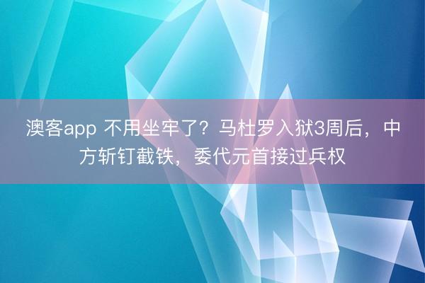 澳客app 不用坐牢了？马杜罗入狱3周后，中方斩钉截铁，委代元首接过兵权