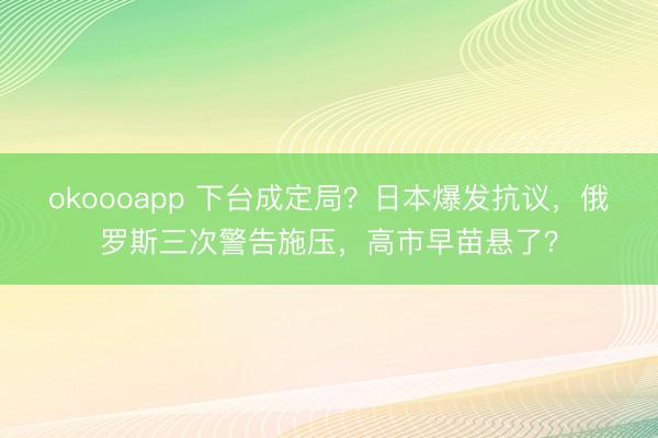 okoooapp 下台成定局？日本爆发抗议，俄罗斯三次警告施压，高市早苗悬了？