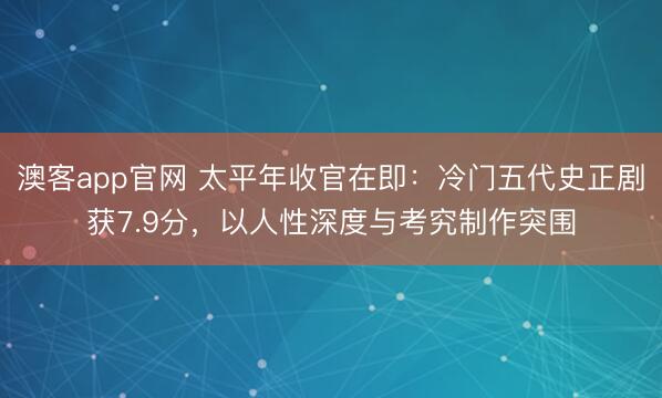 澳客app官网 太平年收官在即：冷门五代史正剧获7.9分，以人性深度与考究制作突围