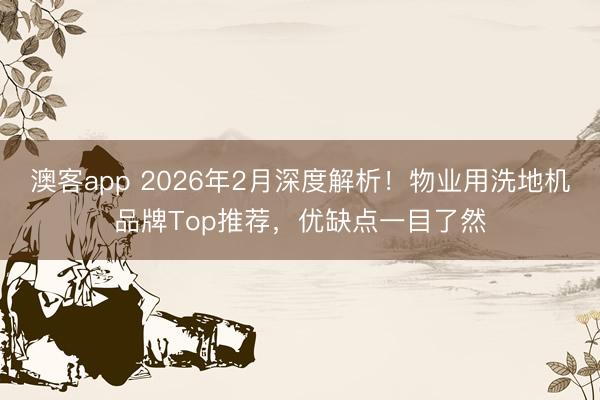 澳客app 2026年2月深度解析！物业用洗地机品牌Top推荐，优缺点一目了然