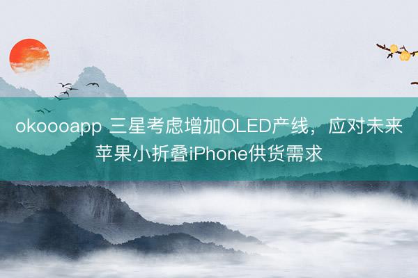 okoooapp 三星考虑增加OLED产线，应对未来苹果小折叠iPhone供货需求