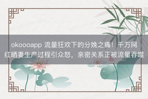 okoooapp 流量狂欢下的分娩之痛!千万网红晒妻生产过程引众怒,亲密关系正被流量吞噬